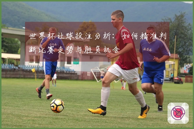 世界杯让球投注分析：如何精准判断比赛走势与胜负机会